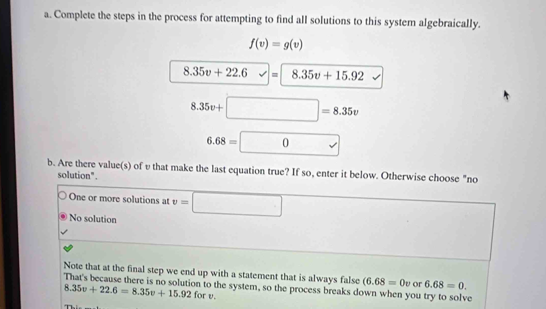 Complete the steps in the process for attempting to find all solutions to this system algebraically.
f(v)=g(v)
8.35v+22.6v= 8.35v+15.92
8.35v+□ =8.35v
6.68=□ 0
b. Are there value(s) of υ that make the last equation true? If so, enter it below. Otherwise choose "no
solution".
One or more solutions at v=□
No solution
Note that at the final step we end up with a statement that is always false (6.68=0v or 6.68=0. 
That's because there is no solution to the system, so the process breaks down when you try to solve
8.35v+22.6=8.35v+15.92 for v.