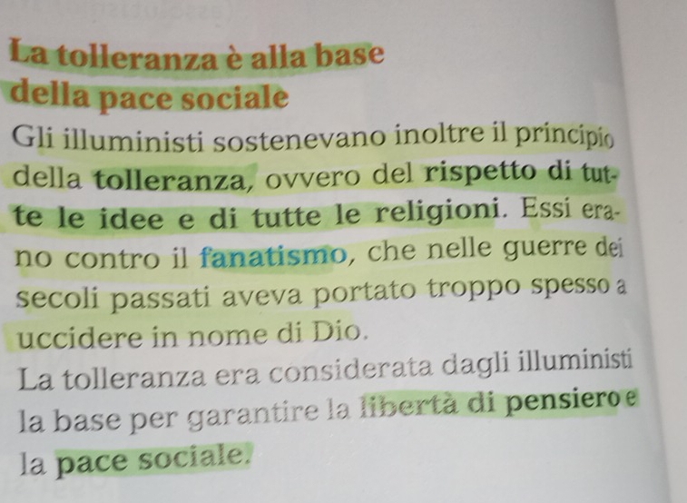 La tolleranza è alla base 
della pace sociale 
Gli illuministi sostenevano inoltre il principio 
della tolleranza, ovvero del rispetto di tut. 
te le idee e di tutte le religioni. Essi era- 
no contro il fanatismo, che nelle guerre dei 
secoli passati aveva portato troppo spesso a 
uccidere in nome di Dio. 
La tolleranza era considerata dagli illuministi 
la base per garantire la libertà di pensiero 
la pace sociale.