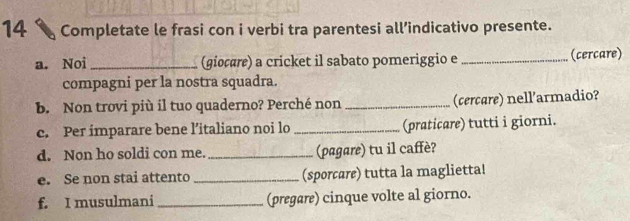 Completate le frasi con i verbi tra parentesi all’indicativo presente. 
a. Noi _(giocare) a cricket il sabato pomeriggio e _(cercare) 
compagni per la nostra squadra. 
b. Non trovi più il tuo quaderno? Perché non _(cercare) nell'armadio? 
c. Per imparare bene l’italiano noi lo _(praticare) tutti i giorni. 
d. Non ho soldi con me. _(pagare) tu il caffè? 
e. Se non stai attento _(sporcare) tutta la maglietta! 
f. I musulmani _(pregare) cinque volte al giorno.