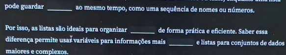 pode guardar _ao mesmo tempo, como uma sequência de nomes ou números. 
Por isso, as listas são ideais para organizar _de forma prática e eficiente. Saber essa 
diferença permite usar variáveis para informações mais _e listas para conjuntos de dados 
maiores e complexos.