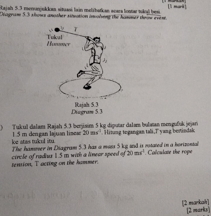 [1 markan] 
[1 mark] 
Rajah 5.3 menunjukkan situasi lain melibatkan acara lontar tukul besi. 
Diagram 5.3 shows another situation involving the hammer throw event. 
Tukul dalam Rajah 5.3 berjisim 5 kg diputar dalam bulatan mengufuk jejari
1.5 m dengan lajuan linear 20ms^(-1). Hitung tegangan tali, 7 yang bertindak 
ke atas tukul itu. 
The hammer in Diagram 5.3 has a mass 5 kg and is rotated in a horizontal 
circle of radius 1.5 m with a linear speed of 20ms^(-1). Calculate the rope 
tension, T acting on the hammer. 
[2 markah] 
[2 marks]