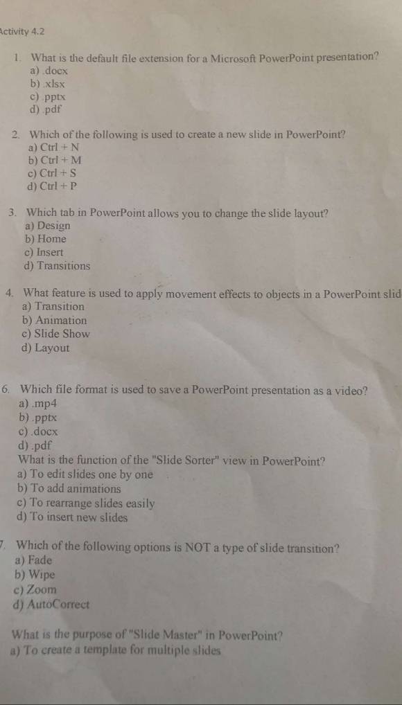 Activity 4.2
1. What is the default file extension for a Microsoft PowerPoint presentation?
a) .docx
b) . XI SX
c) DDD
d) .pdf
2. Which of the following is used to create a new slide in PowerPoint?
a) Ctrl+N
b) Ctrl+M
c) Ctrl+S
d) Ctrl+P
3. Which tab in PowerPoint allows you to change the slide layout?
a) Design
b) Home
c) Insert
d) Transitions
4. What feature is used to apply movement effects to objects in a PowerPoint slid
a) Transition
b) Animation
c) Slide Show
d) Layout
6. Which file format is used to save a PowerPoint presentation as a video?
a) .mp4
b) .pptx
c) .docx
d) .pdf
What is the function of the "Slide Sorter" view in PowerPoint?
a) To edit slides one by one
b) To add animations
c) To rearrange slides easily
d) To insert new slides
7. Which of the following options is NOT a type of slide transition?
a) Fade
b) Wipe
c) Zoom
d) AutoCorrect
What is the purpose of "Slide Master" in PowerPoint?
a) To create a template for multiple slides