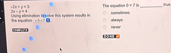 -2x+y=3 The equation 0=7 is_ true.
2x-y=4
Using elimination to solve this system results in sometimes
the equation ∠ 0=7 always
COMPLETE never
DONE