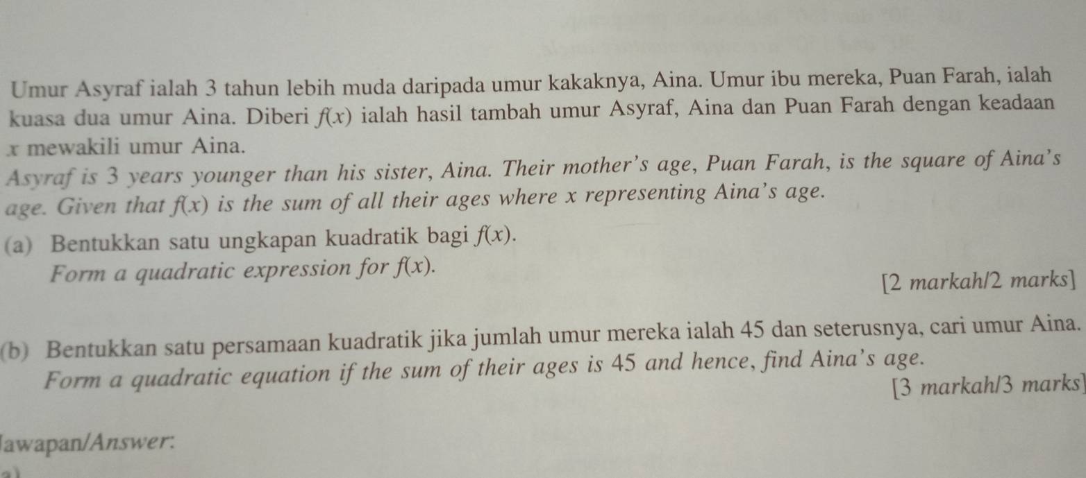 Umur Asyraf ialah 3 tahun lebih muda daripada umur kakaknya, Aina. Umur ibu mereka, Puan Farah, ialah 
kuasa dua umur Aina. Diberi f(x) ialah hasil tambah umur Asyraf, Aina dan Puan Farah dengan keadaan
x mewakili umur Aina. 
Asyraf is 3 years younger than his sister, Aina. Their mother’s age, Puan Farah, is the square of Aina’s 
age. Given that f(x) is the sum of all their ages where x representing Aina’s age. 
(a) Bentukkan satu ungkapan kuadratik bagi f(x). 
Form a quadratic expression for f(x). 
[2 markah/2 marks] 
(b) Bentukkan satu persamaan kuadratik jika jumlah umur mereka ialah 45 dan seterusnya, cari umur Aina. 
Form a quadratic equation if the sum of their ages is 45 and hence, find Aina’s age. 
[3 markah/3 marks] 
Jawapan/Answer: