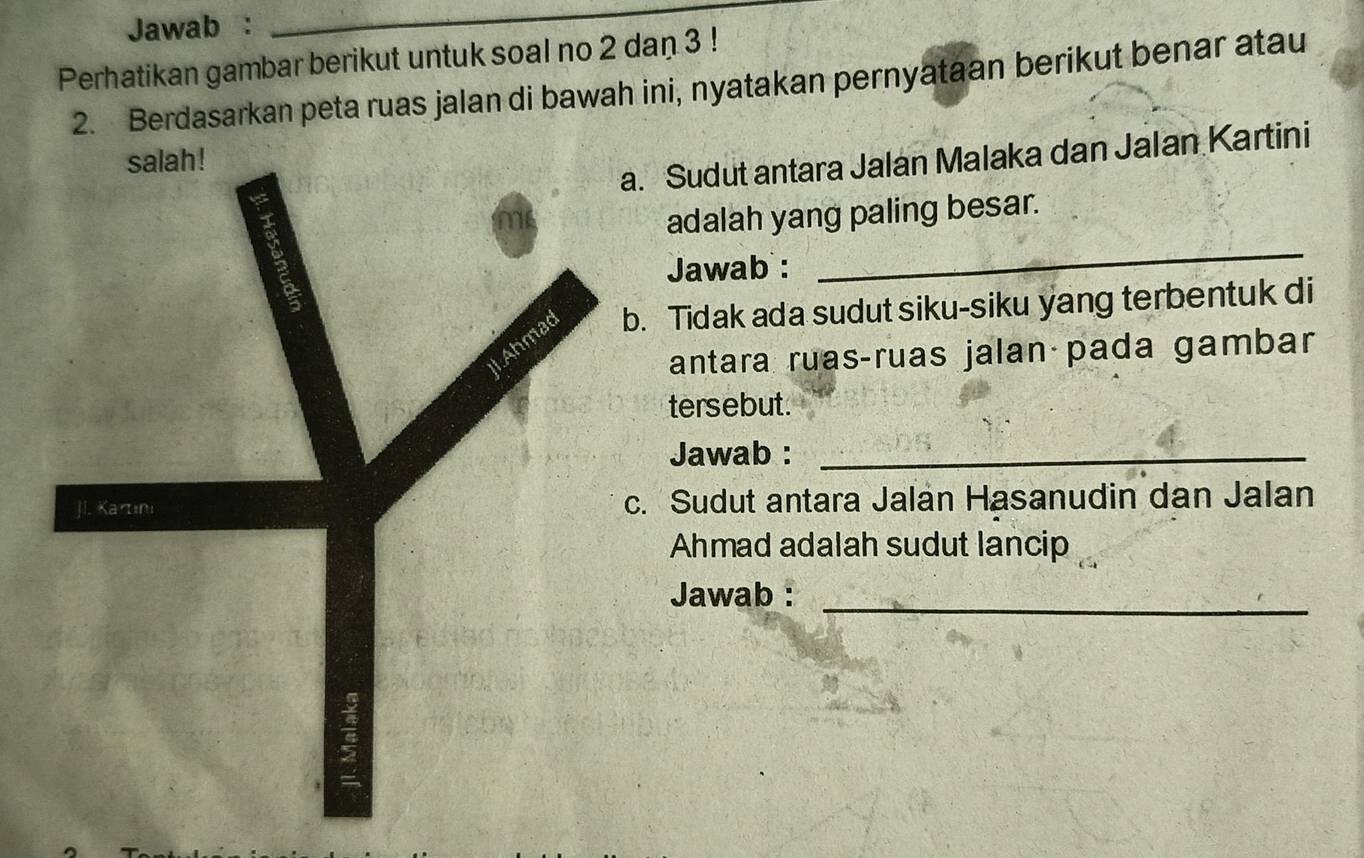 Jawab : 
_ 
Perhatikan gambar berikut untuk soal no 2 dan 3! 
2. Berdasarkan peta ruas jalan di bawah ini, nyatakan pernyataan berikut benar atau 
a. Sudut antara Jalan Malaka dan Jalan Kartini 
salah! 
5 
me 
adalah yang paling besar. 
Jawab : 
_ 
LAhmad b. Tidak ada sudut siku-siku yang terbentuk di 
antara ruasçruas jalanápada gambar 
tersebut. 
Jawab :_ 
Jl. Kartını c. Sudut antara Jalán Hasanudin dan Jalan 
Ahmad adalah sudut lancip 
_ 
Jawab :