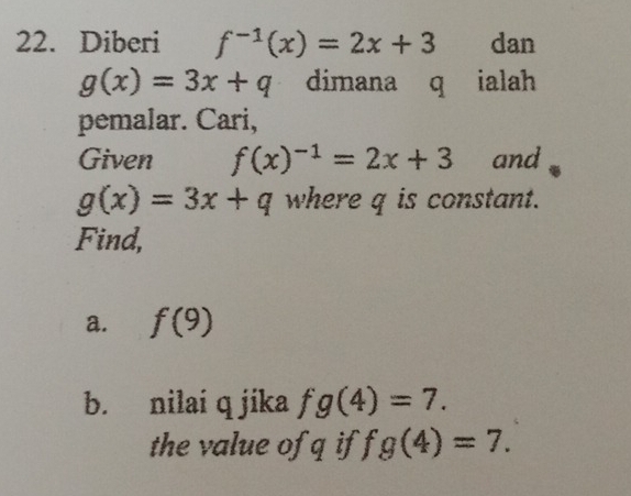 Diberi f^(-1)(x)=2x+3 dan
g(x)=3x+q dimana q ialah 
pemalar. Cari, 
Given f(x)^-1=2x+3 and
g(x)=3x+q where q is constant. 
Find, 
a. f(9)
b. nilai q jika fg(4)=7. 
the value ofq if fg(4)=7.