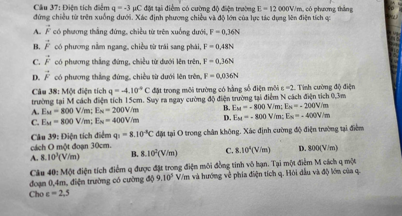 Điện tích điểm q=-3mu C đặt tại điểm có cường độ điện trường E=12000V/m , có phương thắng
đứng chiều từ trên xuống dưới. Xác định phương chiều và độ lớn của lực tác dụng lên điện tích q:
A. vector F có phương thẳng đứng, chiều từ trên xuống dưới, F=0,36N
ugd
mǎ
B. vector F có phương nằm ngang, chiều từ trái sang phải, F=0,48N

B10
be
C. vector F có phương thẳng đứng, chiều từ dưới lên trên, F=0,36N
D. vector F có phương thẳng đứng, chiều từ dưới lên trên, F=0,036N
Câu 38: Một điện tích q=-4.10^(-9)C đặt trong môi trường có hằng số điện môi varepsilon =2.  Tính cường độ điện
trường tại M cách điện tích 15cm. Suy ra ngay cường độ điện trường tại điểm N cách điện tích 0,3m
A. E_M=800V/m;E_N=200V/m B. E_M=-800V/m;E_N=-200V/m
C. E_M=800V/m;E_N=400V/m D. E_M=-800V/m;E_N=-400V/m
Câu 39: Điện tích điểm q_1=8.10^(-8)C đặt tại O trong chân không. Xác định cường độ điện trường tại điểm
cách O một đoạn 30cm.
A. 8.10^3(V/m) B. 8.10^2(V/m) C. 8.10^4(V/m) D. 800(V/m)
Câu 40: Một điện tích điểm q được đặt trong điện môi đồng tính vô hạn. Tại một điểm M cách q một
đoạn 0,4m, điện trường có cường độ 9.10^5V/ Em và hướng về phía điện tích q. Hỏi dấu và độ lớn của q.
Cho varepsilon =2,5