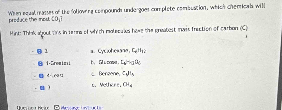 When equal masses of the following compounds undergoes complete combustion, which chemicals will
produce the most CO_2
Hint: Think about this in terms of which molecules have the greatest mass fraction of carbon (C)
2 a. Cyclohexane, C_6H_12
1-Greatest b. Glucose, C_6H_12O_6
4-Least c. Benzene, C_6H_6
3
d. Methane, CH_4
Question Help: Message instructor