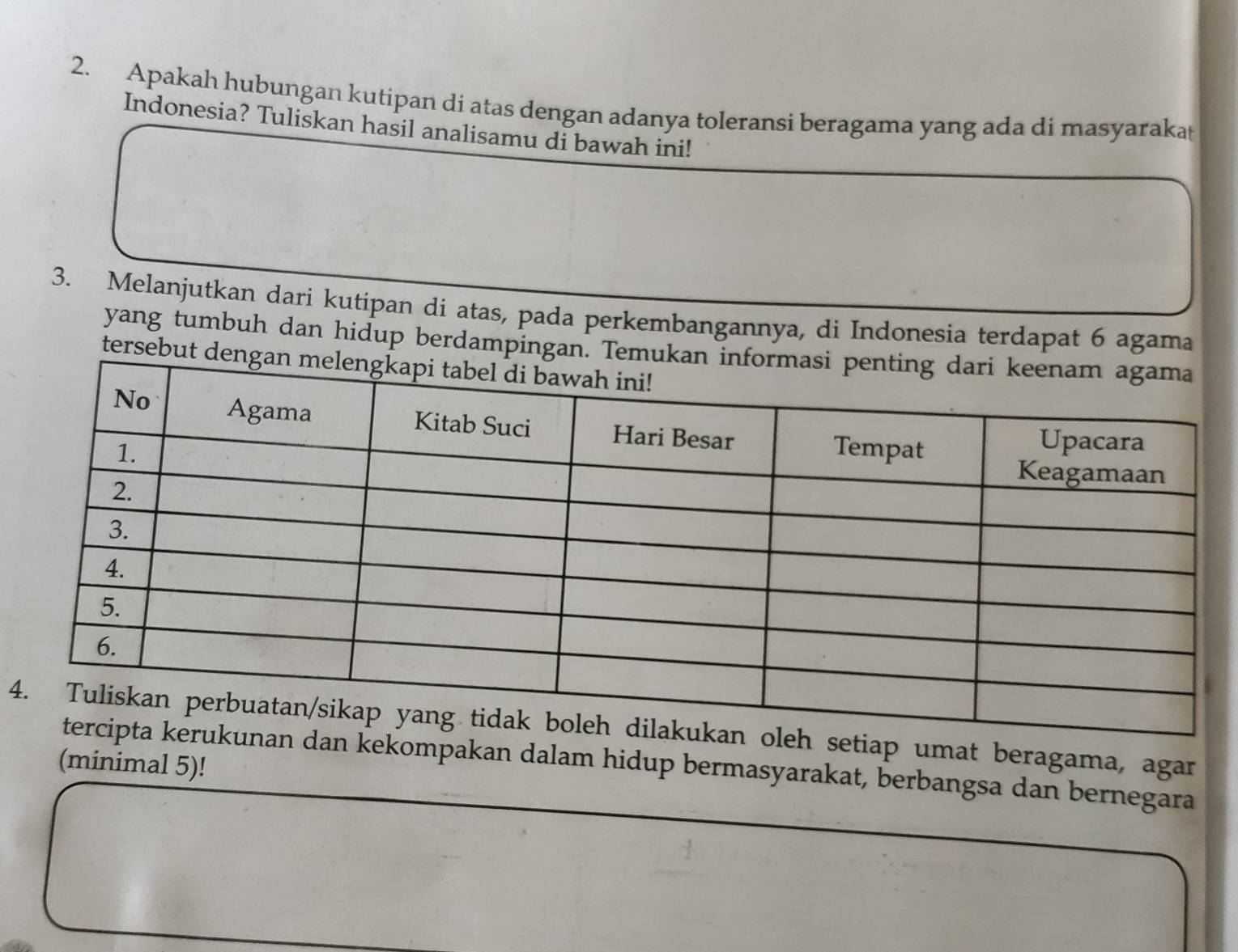 Apakah hubungan kutipan di atas dengan adanya toleransi beragama yang ada di masyarakat 
Indonesia? Tuliskan hasil analisamu di bawah ini! 
3. Melanjutkan dari kutipan di atas, pada perkembangannya, di Indonesia terdapat 6 agama 
yang tumbuh dan hidup berdampi 
ters 
4tiap umat beragama, agar 
(minimal 5)! 
kekompakan dalam hidup bermasyarakat, berbangsa dan bernegara