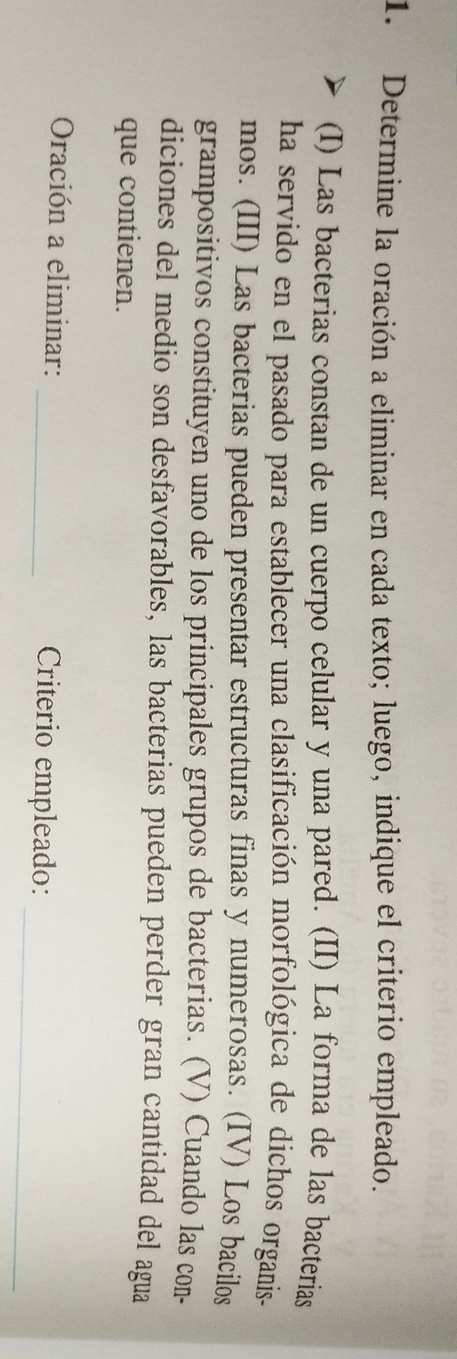 Determine la oración a eliminar en cada texto; luego, indique el criterio empleado. 
(I) Las bacterias constan de un cuerpo celular y una pared. (II) La forma de las bacterias 
ha servido en el pasado para establecer una clasificación morfológica de dichos organis- 
mos. (III) Las bacterias pueden presentar estructuras finas y numerosas. (IV) Los bacilos 
grampositivos constituyen uno de los principales grupos de bacterias. (V) Cuando las con- 
diciones del medio son desfavorables, las bacterias pueden perder gran cantidad del agua 
que contienen. 
_ 
Oración a eliminar: _Criterio empleado: