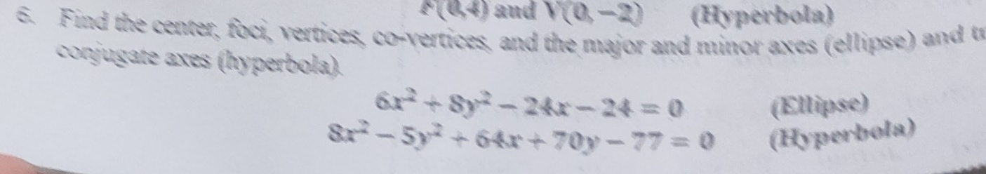 F(0,4) and V(0,-2) (Hyperbola) 
6. Find the center, foci, vertices, co-vertices, and the major and minor axes (ellipse) and tr 
conjugate axes (hyperbola).
6x^2+8y^2-24x-24=0 (Ellipse)
8x^2-5y^2+64x+70y-77=0
(Hyperbola)