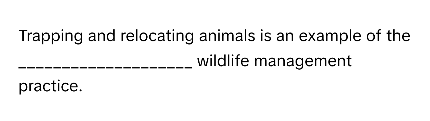 Trapping and relocating animals is an example of the ____________________ wildlife management practice.