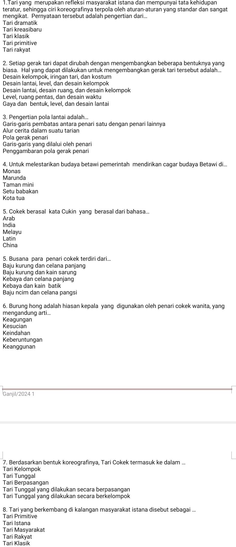 Tari yang merupakan refleksi masyarakat istana dan mempunyai tata kehidupan
teratur, sehingga ciri koreografinya terpola oleh aturan-aturan yang standar dan sangat
mengikat. Pernyataan tersebut adalah pengertian dari...
Tari dramatik
Tari kreasibaru
Tari klasik
Tari primitive
Tari rakyat
2. Setiap gerak tari dapat dirubah dengan mengembangkan beberapa bentuknya yang
biasa. Hal yang dapat dilakukan untuk mengembangkan gerak tari tersebut adalah...
Desain kelompok, iringan tari, dan kostum
Desain lantai, level, dan desain kelompok
Desain lantai, desain ruang, dan desain kelompok
Level, ruang pentas, dan desain waktu
Gaya dan bentuk, level, dan desain lantai
3. Pengertian pola lantai adalah...
Garis-garis pembatas antara penari satu dengan penari lainnya
Alur cerita dalam suatu tarian
Pola gerak penari
Garis-garis yang dilalui oleh penari
Penggambaran pola gerak penari
4. Untuk melestarikan budaya betawi pemerintah mendirikan cagar budaya Betawi di...
Monas
Marunda
Taman mini
Setu babakan
Kota tua
5. Cokek berasal kata Cukin yang berasal dari bahasa...
Arab
India
Melayu
Latin
China
5. Busana para penari cokek terdiri dari...
Baju kurung dan celana panjang
Baju kurung dan kain sarung
Kebaya dan celana panjang
Kebaya dan kain batik
Baju ncim dan celana pangsi
6. Burung hong adalah hiasan kepala yang digunakan oleh penari cokek wanita, yang
mengandung arti...
Keagungan
Kesucian
Keindahan
Keberuntungan
Keanggunan
Ganjil/2024 1
7. Berdasarkan bentuk koreografinya, Tari Cokek termasuk ke dalam ...
Tari Kelompok
Tari Tunggal
Tari Berpasangan
Tari Tunggal yang dilakukan secara berpasangan
Tari Tunggal yang dilakukan secara berkelompok
8. Tari yang berkembang di kalangan masyarakat istana disebut sebagai ...
Tari Primitive
Tari Istana
Tari Masyarakat
Tari Rakyat
Tari Klasik