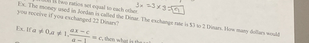 uon is two ratios set equal to each other. 
you receive if you exchanged 22 Dinars? Ex. The money used in Jordan is called the Dinar. The exchange rate is $3 to 2 Dinars. How many dollars would 
Ex. If a!= 0, a!= 1,  (ax-c)/a-1 =c , then what is th