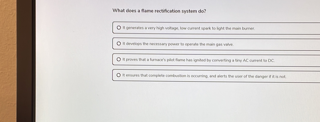 What does a flame rectification system do?
It generates a very high voltage, low current spark to light the main burner.
It develops the necessary power to operate the main gas valve.
〇 It proves that a furnace's pilot flame has ignited by converting a tiny AC current to DC.
It ensures that complete combustion is occurring, and alerts the user of the danger if it is not.