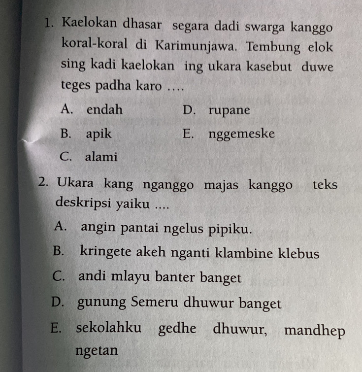 Kaelokan dhasar segara dadi swarga kanggo
koral-koral di Karimunjawa. Tembung elok
sing kadi kaelokan ing ukara kasebut duwe
teges padha karo …
A. endah D. rupane
B. apik E. nggemeske
C. alami
2. Ukara kang nganggo majas kanggo teks
deskripsi yaiku ....
A. angin pantai ngelus pipiku.
B. kringete akeh nganti klambine klebus
C. andi mlayu banter banget
D. gunung Semeru dhuwur banget
E. sekolahku gedhe dhuwur, mandhep
ngetan