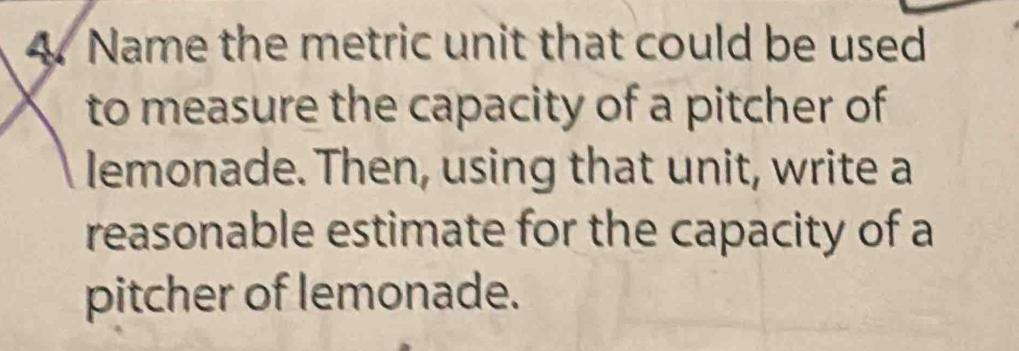 Name the metric unit that could be used 
to measure the capacity of a pitcher of 
lemonade. Then, using that unit, write a 
reasonable estimate for the capacity of a 
pitcher of lemonade.