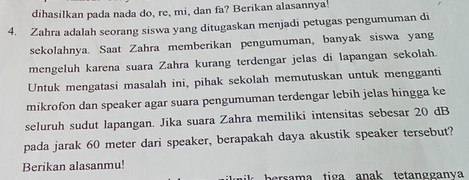 dihasilkan pada nada do, re, mi, dan fa? Berikan alasannya! 
4. Zahra adalah seorang siswa yang ditugaskan menjadi petugas pengumuman di 
sekolahnya. Saat Zahra memberikan pengumuman, banyak siswa yang 
mengeluh karena suara Zahra kurang terdengar jelas di lapangan sekolah. 
Untuk mengatasi masalah ini, pihak sekolah memutuskan untuk mengganti 
mikrofon dan speaker agar suara pengumuman terdengar lebih jelas hingga ke 
seluruh sudut lapangan. Jika suara Zahra memiliki intensitas sebesar 20 dB
pada jarak 60 meter dari speaker, berapakah daya akustik speaker tersebut? 
Berikan alasanmu! 
persama tiga anak tetangganva