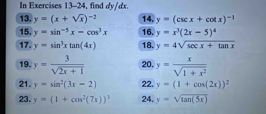 In Exercises 13-24, find dy/dx. 
13. y=(x+sqrt(x))^-2 14. y=(csc x+cot x)^-1
15. y=sin^(-5)x-cos^3x 16. y=x^3(2x-5)^4
17. y=sin^3xtan (4x) 18. y=4sqrt(sec x+tan x)
19. y= 3/sqrt(2x+1)  20. y= x/sqrt(1+x^2) 
21. y=sin^2(3x-2) 22. y=(1+cos (2x))^2
23. y=(1+cos^2(7x))^3 24. y=sqrt(tan (5x))