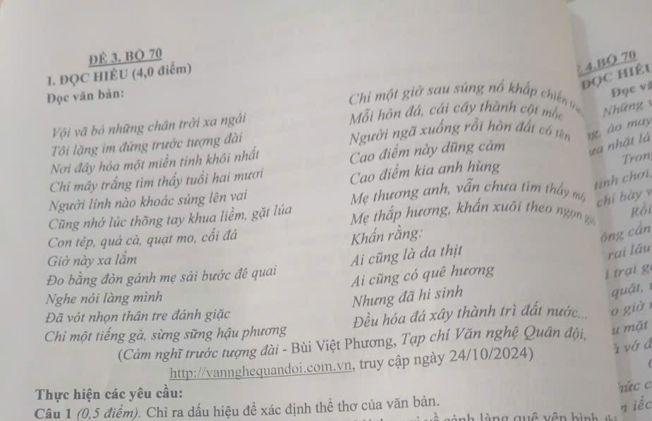 DE 3. BQ 70
ĐọC hiệu 4.BO 70
1. ĐQC HIÉU (4,0 điểm) 
Đọc văn bản: 
Chi một giờ sau súng nổ khấp chin n 
Đọc và 
Mỗi hòn đá, cái cây thành cột mộc Những 
Vi vã bó những chân trời xa ngài 
Ti lặng im đứng trước tượng đài Người ngã xuống rồi hòn đất có tên n áo may 
Nơi đây hóa một miền tinh khôi nhất 
Cao điểm này dũng cảm 
và nhật là 
Tron 
tinh chơi, 
Chi mây trắng tìm thấy tuổi hai mươi 
Cao điểm kia anh hùng 
Người linh nào khoác súng lên vai Mẹ thương anh, vẫn chưa tìm thấy mộ 
chí bày 
Cũng nhớ lúc thõng tay khua liềm, gặt lúa Mẹ thắp hương, khẩn xuôi theo ngn g 
Rồi 
Con tép, quả cà, quạt mo, cối đá 
Khẩn rằng: 
ông cán 
Giở này xa lắm 
Ai cũng là đa thịt 
rai láu 
Đo bằng đòn gánh mẹ sải bước đê quai 
Ai cũng có quê hương 
i trại g 
Nghe nói làng mình 
Nhưng đã hi sinh 
quặt, 1 
Đã vót nhọn thân tre đánh giặc 
Chi một tiếng gà, sừng sững hậu phương Đều hóa đá xây thành trì đất nước.... o già 
(Càm nghĩ trước tượng đài - Bùi Việt Phương, Tạp chí Văn nghệ Quân đội, u mặt 
http://vannghequandoi.com.vn, truy cập ngày 24/10/2024) 
à vớ đ 
Thực hiện các yêu cầu: ứcc 
Câu 1 (0,5 điểm). Chỉ ra dấu hiệu đề xác định thể thơ của văn bản. 
n iếc