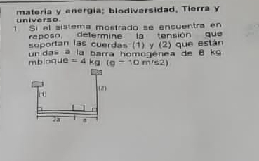 matería y energía; blodiversidad, Tierra y 
universo 
1 Si el sistema mostrado se encuentra en 
reposo determine la tensión que 
soportan las cuerdas (1) y (2) que están 
unidas a la barra homogenea de 8 kg
mbloque =4kg.(g=10m/s2)