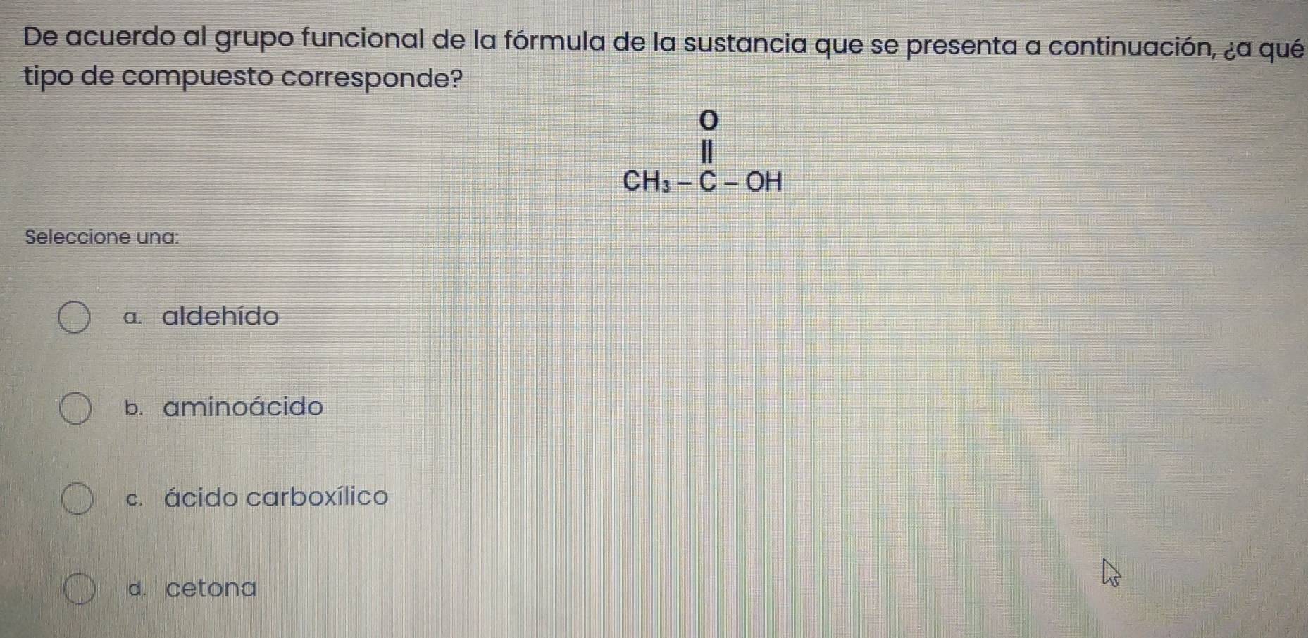 De acuerdo al grupo funcional de la fórmula de la sustancia que se presenta a continuación, ¿a qué
tipo de compuesto corresponde?
beginarrayr 0 CH_3-C-OHendarray
Seleccione una:
a. aldehído
b. aminoácido
c. ácido carboxílico
d. cetona