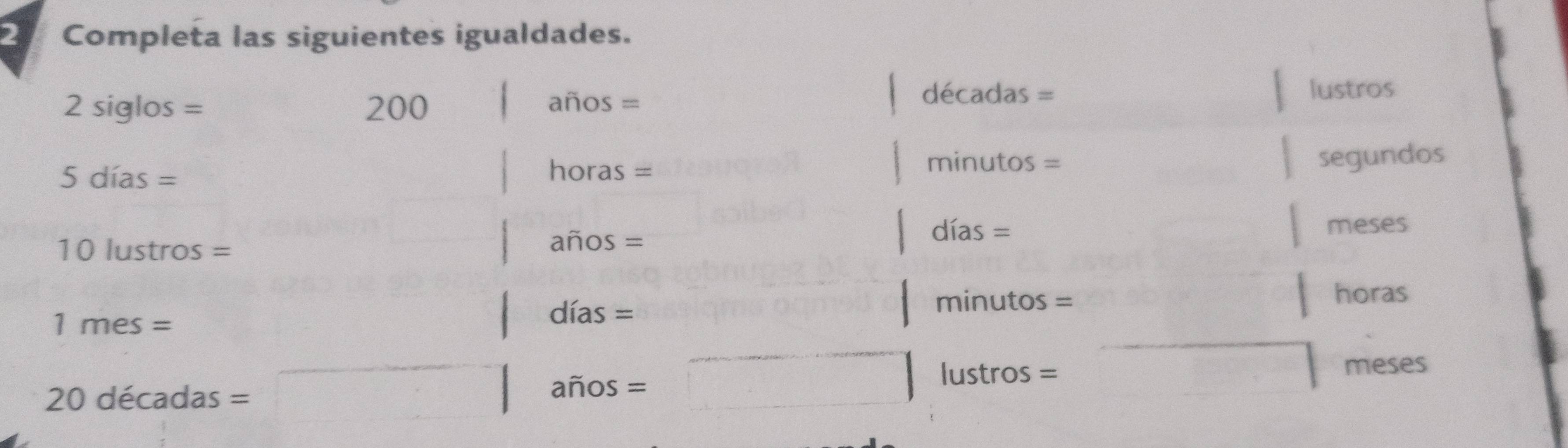 Completa las siguientes igualdades.
decadas=
2siglos= 200 años = lustros
5dias=
minutos=
horas = segundos
10lustros=
anos=
dias= meses
1mes=
dí as=
minutos=
horas
20decadas=
a hat nos= 
lu stros= meses