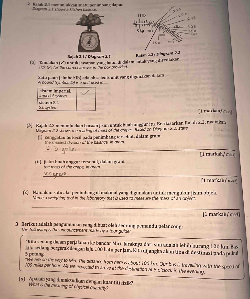 Rajah 2.1 menunjukkan suatu penimbang dapur.
    
Diagram 2.1 shows a kitchen balance.
225
11 lb
215
1 b 325
5 kg 200 9 350
460
300 600 9
Rajah 2.1/ Diagram 2.1
Rajah 2.2/ Diagram 2.2
(q) Tandakan (✔) untuk jawapan yang betul di dalam kotak yang disediakan.
Tick (✓) for the correct answer in the box provided.
Satu paun (simbol: lb) adalah sejenis unit yang digunakan dalam ...
A pound (symbol: Ib) is a unit used in ...
[1 markah/ mark]
(b) Rajah 2.2 menunjukkan bacaan jisim untuk buah anggur itu. Berdasarkan Rajah 2.2, nyatakan
Diagram 2.2 shows the reading of mass of the grapes. Based on Diagram 2.2, state
(i) senggatan terkecil pada penimbang tersebut, dalam gram.
the smallest division of the balance, in gram.
_
[1 markah / mark]
(ii) jisim buah anggur tersebut, dalam gram.
the mass of the grape, in gram.
_
[1 markah/ mark]
(c) Namakan satu alat penimbang di makmal yang digunakan untuk mengukur jisim objek.
Name a weighing tool in the laboratory that is used to measure the mass of an object.
_
[1 markah/ mark]
3 Berikut adalah pengumuman yang dibuat oleh seorang pemandu pelancong:
The following is the announcement made by a tour guide:
“Kita sedang dalam perjalanan ke bandar Miri. Jaraknya dari sini adalah lebih kurang 100 km. Bas
kita sedang bergerak dengan laju 100 batu per jam. Kita dijangka akan tiba di destinasi pada pukul
5 petang.
"We are on the way to Miri. The distance from here is about 100 km. Our bus is travelling with the speed of
100 miles per hour. We are expected to arrive at the destination at 5 o’clock in the evening.
(@) Apakah yang dimaksudkan dengan kuantiti fizik?
What is the meaning of physical quantity?
_