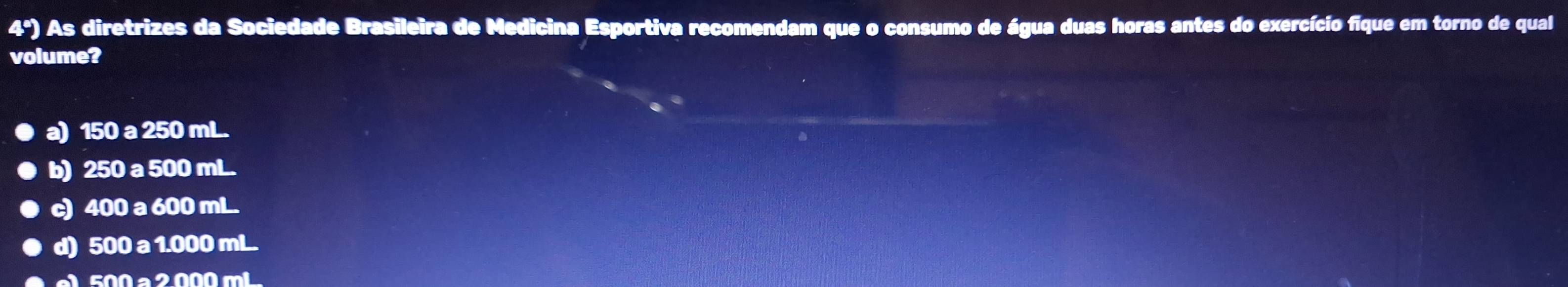 4º) As diretrizes da Sociedade Brasileira de Medicina Esportiva recomendam que o consumo de água duas horas antes do exercício fique em torno de qual
volume?
a) 150 a 250 mL.
b) 250 a 500 mL.
c) 400 a 600 mL.
d) 500 a 1.000 mL.
e 500 a 2 000 mL