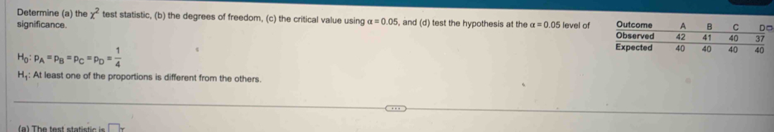 Determine (a) the x^2 test statistic, (b) the degrees of freedom, (c) the critical value using alpha =0.05 , and (d) test the hypothesis at the 
significance. alpha =0.05 level of Ou 
Ob
H_0:p_A=p_B=p_C=p_D= 1/4 
Exp 
H: At least one of the proportions is different from the others. 
(a) The test statistic is