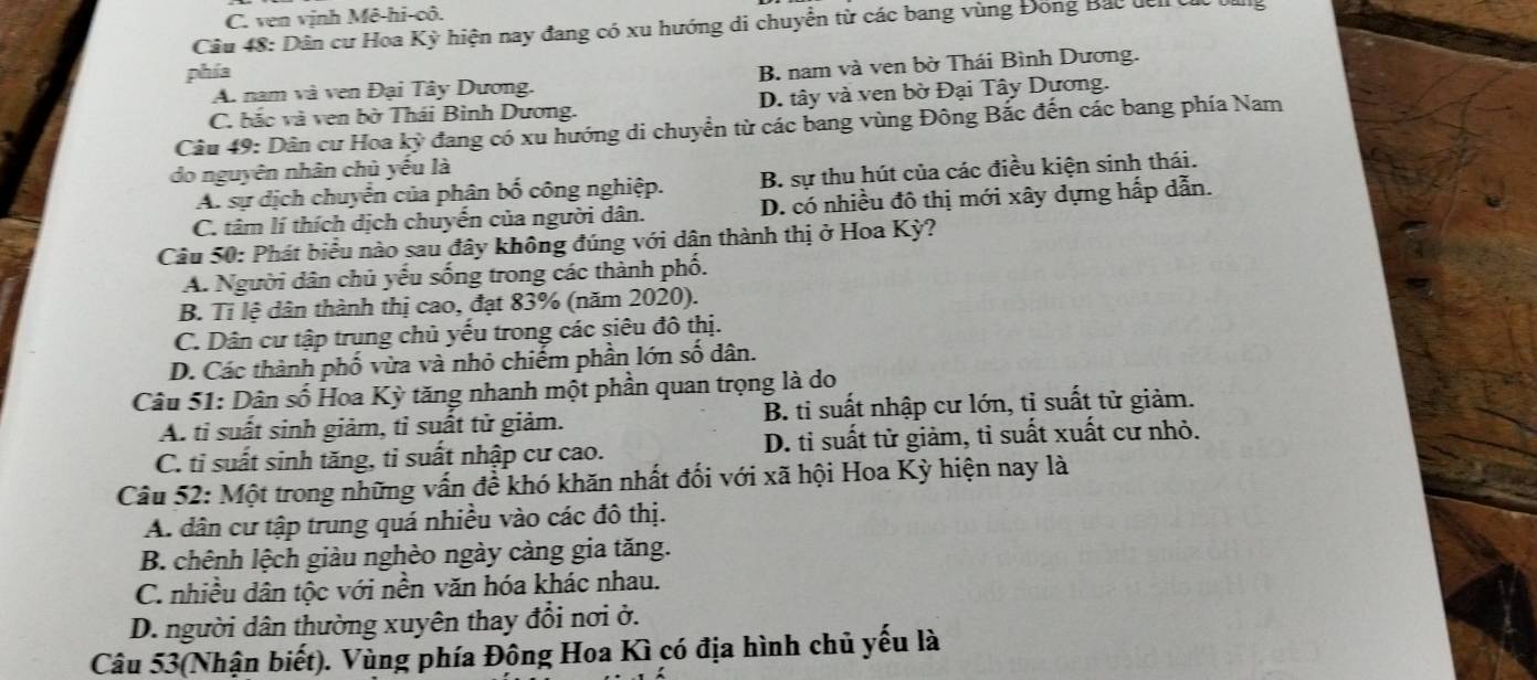 C. ven vịnh Mê-hi-cô.
Câu 48: Dân cư Hoa Kỳ hiện nay đang có xu hướng di chuyển từ các bang vùng Đồng Bắc đên t 
phía
A. nam và ven Đại Tây Dương. B. nam và ven bờ Thái Bình Dương.
C. bắc và ven bờ Thái Bình Dương. D. tây và ven bờ Đại Tây Dương.
Câu 49: Dân cư Hoa ky đang có xu hướng di chuyển từ các bang vùng Đông Bắc đến các bang phía Nam
do nguyên nhân chủ yếu là
A. sự dịch chuyển của phân bố công nghiệp. B. sự thu hút của các điều kiện sinh thái.
C. tâm lí thích dịch chuyến của người dân. D. có nhiều đô thị mới xây dựng hấp dẫn.
Câu 50: Phát biểu nào sau đây không đúng với dân thành thị ở Hoa Kỳ?
A. Người dân chủ yếu sống trong các thành phố.
B. Tỉ lệ dân thành thị cao, đạt 83% (năm 2020).
C. Dân cư tập trung chủ yếu trong các siêu đô thị.
D. Các thành phố vừa và nhỏ chiếm phần lớn số dân.
Câu 51: Dân số Hoa Kỳ tăng nhanh một phần quan trọng là do
A. ti suất sinh giảm, tỉ suất tử giảm. B. ti suất nhập cư lớn, tỉ suất tử giảm.
C. tỉ suất sinh tăng, tỉ suất nhập cư cao. D. tỉ suất tử giảm, tỉ suất xuất cư nhỏ.
Câu 52: Một trong những vấn đề khó khăn nhất đối với xã hội Hoa Kỳ hiện nay là
A. dân cư tập trung quá nhiều vào các đô thị.
B. chênh lệch giàu nghèo ngày càng gia tăng.
C. nhiều dân tộc với nền văn hóa khác nhau.
D. người dân thường xuyên thay đổi nơi ở.
Câu 53(Nhận biết). Vùng phía Đông Hoa Kì có địa hình chủ yếu là