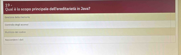 Qual è lo scopo principale dell'ereditarietà in Java?
Gestione della memoria
Controllo degli accessi
Riutilizzo del codice
Nascondere i dati