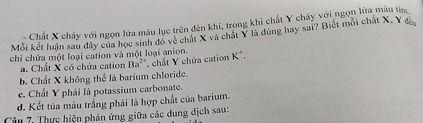 、 Chất X cháy với ngọn lửa màu lục trên đèn khí, trong khi chất Y cháy với ngọn lửa màu tím,
Mỗi kết luận sau đây của học sinh đó về chất X và chất Y là dúng hay sai? Biết mỗi chất X, Y đều
chỉ chứa một loại cation và một loại anion.
a. Chất X có chứa cation Ba^(2+) , chất Y chứa cation K *.
b. Chất X không thể là barium chloride.
c. Chất Y phải là potassium carbonate.
d. Kết tủa màu trắng phải là hợp chất của barium.
Câu 7. Thực hiện phản ứng giữa các dung dịch sau: