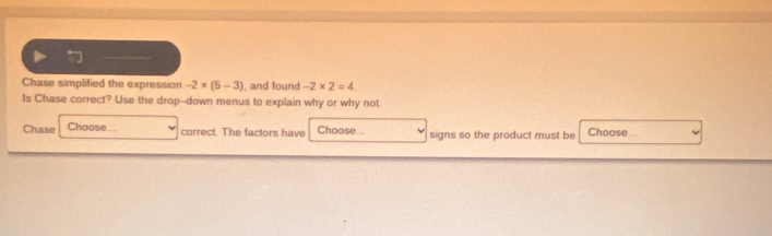 Chase simplified the expression -2* (5-3) ), and found -2* 2=4
Is Chase correct? Use the drop--down menus to explain why or why not. 
Chase Choose.. correct. The factors have Choose.. signs so the product must be Choose