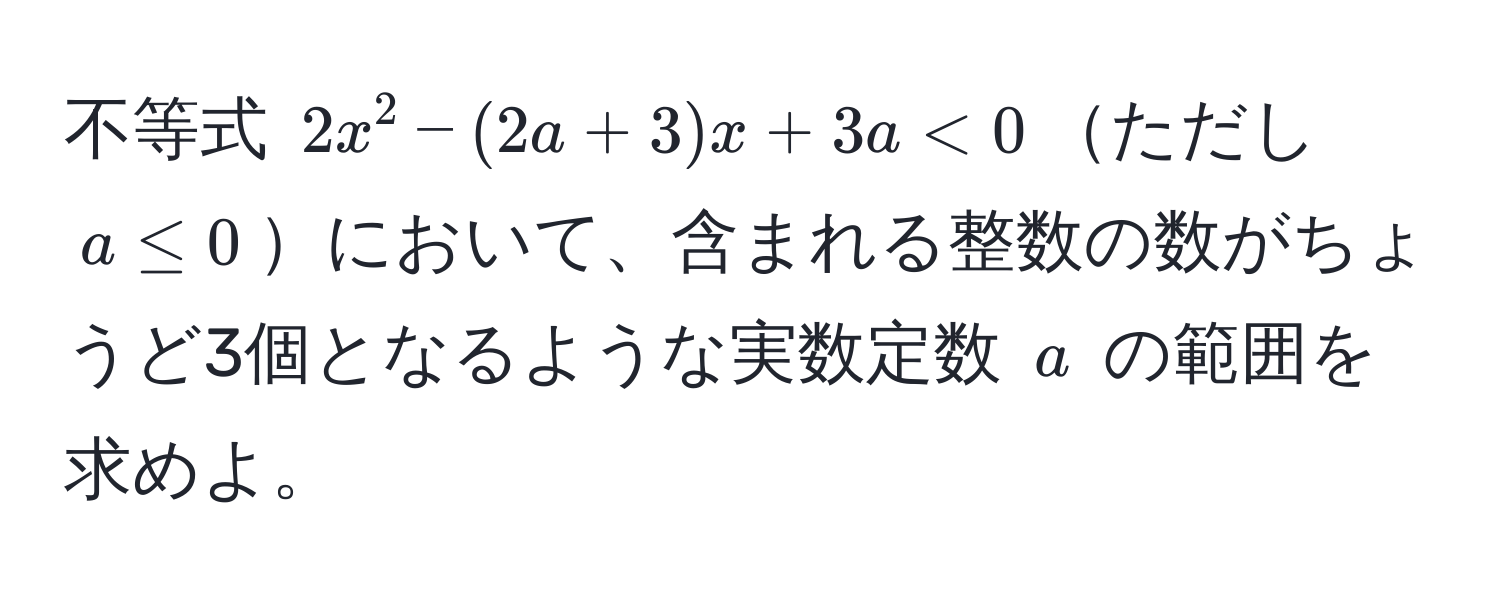 不等式 $2x^2 - (2a + 3)x + 3a < 0$ただし $a ≤ 0$において、含まれる整数の数がちょうど3個となるような実数定数 $a$ の範囲を求めよ。