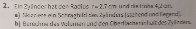 Ein Zylinder hat den Radius r=2,7cm und die Höhe 4,2 cm. 
a) Skizziere ein Schrägbild des Zylinders (stehend und liegend). 
b) Berechne das Volumen und den Oberflächeninhalt des Zylinders.