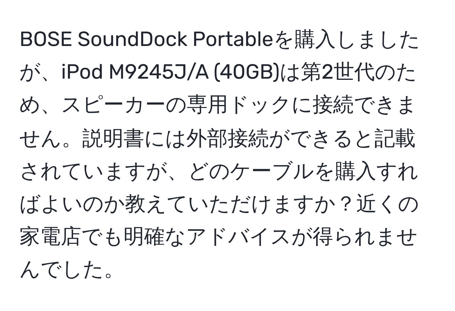 BOSE SoundDock Portableを購入しましたが、iPod M9245J/A (40GB)は第2世代のため、スピーカーの専用ドックに接続できません。説明書には外部接続ができると記載されていますが、どのケーブルを購入すればよいのか教えていただけますか？近くの家電店でも明確なアドバイスが得られませんでした。