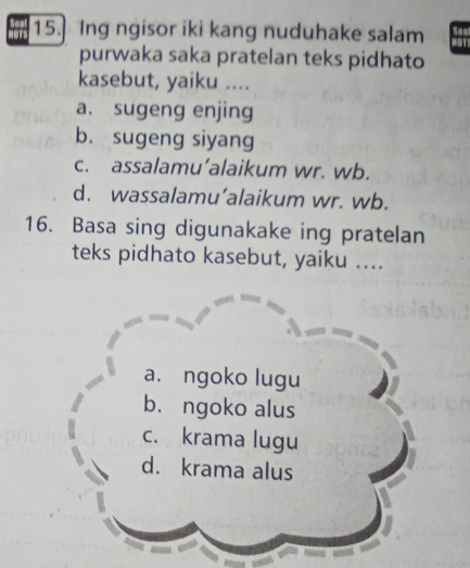 Ing ngisor iki kang nuduhake salam
purwaka saka pratelan teks pidhato
kasebut, yaiku ....
a. sugeng enjing
b. sugeng siyang
c. assalamu’alaikum wr. wb.
d. wassalamu’alaikum wr. wb.
16. Basa sing digunakake ing pratelan
teks pidhato kasebut, yaiku ....
a. ngoko lugu
b. ngoko alus
c. krama lugu
d. krama alus