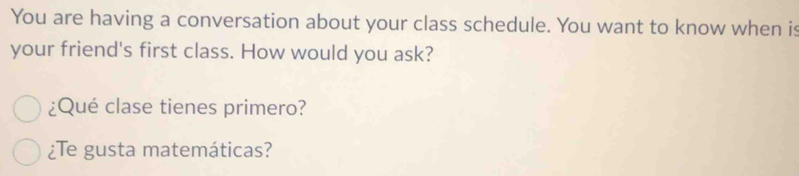 You are having a conversation about your class schedule. You want to know when is 
your friend's first class. How would you ask? 
¿Qué clase tienes primero? 
¿Te gusta matemáticas?