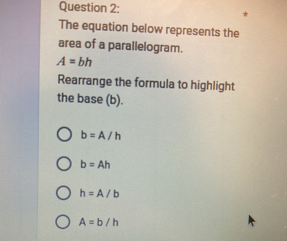 The equation below represents the
area of a parallelogram.
A=bh
Rearrange the formula to highlight
the base (b).
b=A/h
b=Ah
h=A/b
A=b/h