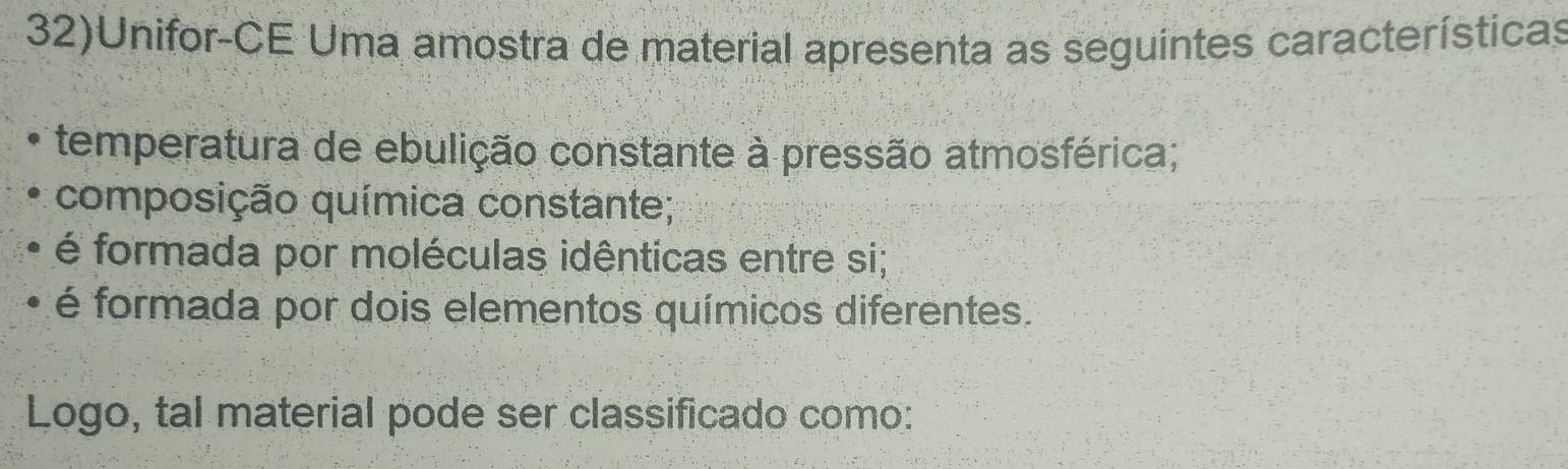 32)Unifor-CE Uma amostra de material apresenta as seguintes características 
temperatura de ebulição constante à pressão atmosférica; 
composição química constante; 
é formada por moléculas idênticas entre si; 
é formada por dois elementos químicos diferentes. 
Logo, tal material pode ser classificado como: