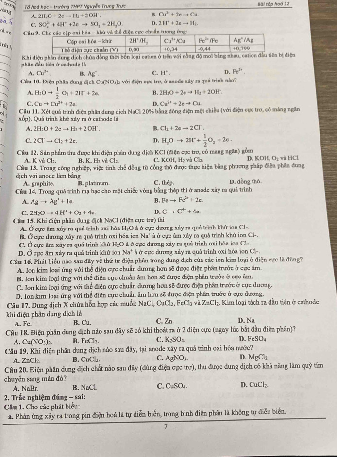 tr 
Tổ hoá học - trường THPT Nguyễn Trung Trực Bài tập hoá 12
vàng
A. 2H_2O+2eto H_2+2OH^-. B. Cu^(2+)+2eto Cu.
C. SO_4^((2-)+4H^+)+2eto SO_2+2H_2O. D. 2H^++2eto H_2.
và so  Câu thể điện cực chuẩn tương ứng:
inh h
Khi điện phần dung dịch chứa đồng thời bốn loại cation ở trên với nđiện
phân đầu tiên ở cathode là
A. Cu^(2+). B. Ag^+. C. H^+. D. Fe^(3+).
Câu 10. Điện phân dung dịch Cu(NO_3) 2 với điện cực trơ, ở anode xảy ra quá trình nào?
A. H_2Oto  1/2 O_2+2H^++2e.
B. 2H_2O+2eto H_2+2OH^-.
C. Cuto Cu^(2+)+2e. D. Cu^(2+)+2eto Cu.
Câu 11. Xét quá trình điện phân dung dịch NaCl 20% bằng dòng điện một chiều (với điện cực trơ, có màng ngăn
C xốp). Quá trình khử xảy ra ở cathode là
A. 2H_2O+2eto H_2+2OH^.. B. Cl_2+2eto 2Cl^-.
C. 2Cl^-to Cl_2+2e. D. H_2Oto 2H^++ 1/2 O_2+2e.
Câu 12. Sản phẩm thu được khi điện phân dung dịch KCl (điện cực trơ, có mang ngăn) gồm và HCl
A. K v Cl_2. B. K,H_3H_2 và Cl_2 C. KOH, H₂ và Cl₂. D. KOH,O_2
Câu 13. Trong công nghiệp, việc tinh chế đồng từ đồng thô được thực hiện bằng phương pháp điện phân dung
dịch với anode làm bằng C. thép.
A. graphite. B. platinum. D. đồng thô.
Câu 14. Trong quá trình mạ bạc cho một chiếc vòng bằng thép thì ở anode xảy ra quá trình
A. Agto Ag^++1e.
B. Feto Fe^(2+)+2e.
D.
C. 2H_2Oto 4H^++O_2+4e. Cto C^(4+)+4e.
Câu 15. Khi điện phân dung dịch NaCl (điện cực trơ) thì
A. Ở cực âm xảy ra quá trình oxi hóa H₂O à ở cực dương xảy ra quá trình khử ion Cl-.
B. Ở cực dương xảy ra quá trình oxi hóa ion Na^+ * à ở cực âm xảy ra quá trình khử ion Cl-.
C. Ở cực âm xảy ra quá trình khử H_2O ở à ở cực dương xảy ra quá trình oxi hóa ion Cl-.
D. Ở cực âm xảy ra quá trình khử ion Na^+ à ở cực dương xảy ra quá trình oxi hóa ion Cl-.
Câu 16. Phát biểu nào sau đây về thứ tự điện phân trong dung dịch của các ion kim loại ở điện cực là đúng?
A. Ion kim loại ứng với thế điện cực chuẩn dương hơn sẽ được điện phân trước ở cực âm.
B. Ion kim loại ứng với thế điện cực chuẩn âm hơn sẽ được điện phân trước ở cực âm.
C. Ion kim loại ứng với thế điện cực chuẩn dương hơn sẽ được điện phân trước ở cực dương.
D. Ion kim loại ứng với thế điện cực chuẩn âm hơn sẽ được điện phân trước ở cực dương.
Câu 17. Dung dịch X chứa hỗn hợp các muối: NaCl,CuCl_2,FeCl_3 và ZnCl_2. Kim loại tách ra đầu tiên ở cathode
khi điện phân dung dịch là
A. Fe. B. Cu. C. Zn. D. Na
Câu 18. Điện phân dung dịch nào sau đây sẽ có khí thoát ra ở 2 điện cực (ngay lúc bắt đầu điện phân)?
A. Cu(NO_3)_2. B. FeCl_2. C. K_2SO_4. D. FeSO_4
Câu 19. Khi điện phân dung dịch nào sau đây, tại anode xảy ra quá trình oxi hóa nước?
A. ZnCl_2. B. CuCl_2. C. AgNO_3. D. MgCl_2
Câu 20. Điện phân dung dịch chất nào sau đây (dùng điện cực trơ), thu được dung dịch có khả năng làm quỳ tím
chuyển sang màu đỏ?
A. NaBr. B. NaCl. C. CuSO_4. D. CuCl_2.
2. Trắc nghiệm đúng - sai:
Câu 1. Cho các phát biểu:
a. Phản ứng xảy ra trong pin điện hoá là tự diễn biến, trong bình điện phân là không tự diễn biến.
7