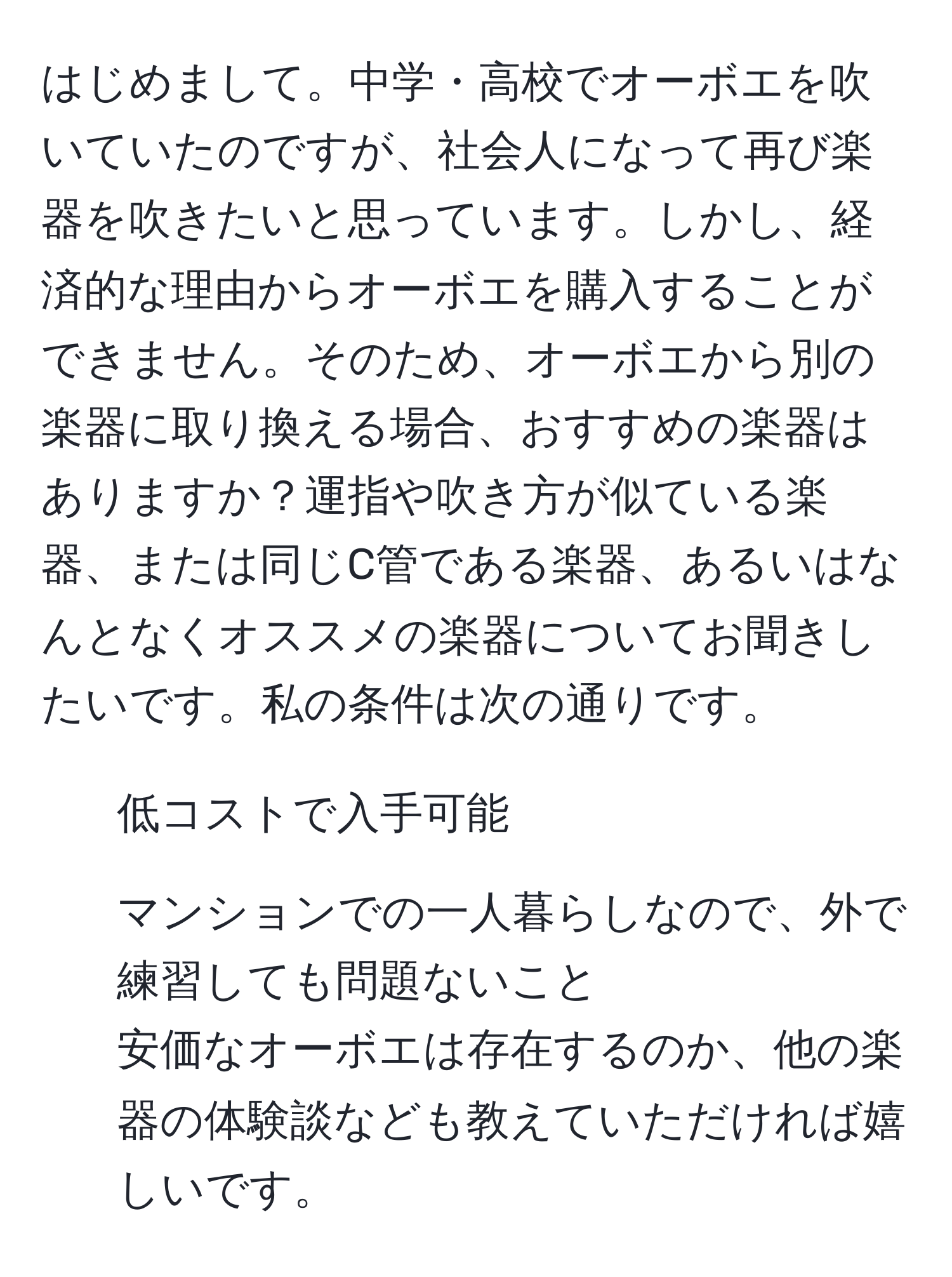 はじめまして。中学・高校でオーボエを吹いていたのですが、社会人になって再び楽器を吹きたいと思っています。しかし、経済的な理由からオーボエを購入することができません。そのため、オーボエから別の楽器に取り換える場合、おすすめの楽器はありますか？運指や吹き方が似ている楽器、または同じC管である楽器、あるいはなんとなくオススメの楽器についてお聞きしたいです。私の条件は次の通りです。 
- 低コストで入手可能 
- マンションでの一人暮らしなので、外で練習しても問題ないこと 
安価なオーボエは存在するのか、他の楽器の体験談なども教えていただければ嬉しいです。