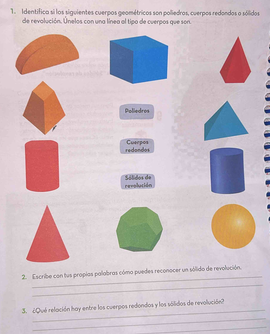 Identifica si los siguientes cuerpos geométricos son poliedros, cuerpos redondos o sólidos 
de revolución. Únelos con una línea al tipo de cuerpos que son. 
Poliedros 
Cuerpos 
redondos 
Sólidos de 
revolución 
_ 
2. Escribe con tus propias palabras cómo puedes reconocer un sólido de revolución. 
_ 
_ 
3. ¿Qué relación hay entre los cuerpos redondos y los sólidos de revolución? 
_ 
_