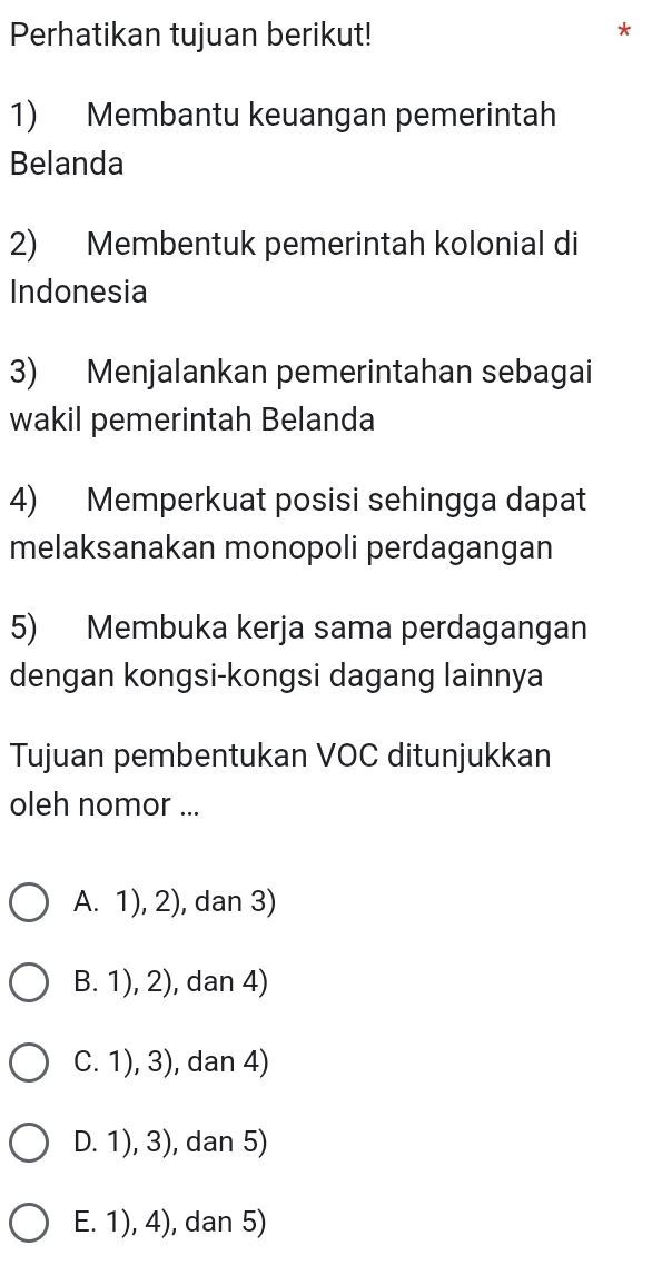 Perhatikan tujuan berikut!
*
1) Membantu keuangan pemerintah
Belanda
2) Membentuk pemerintah kolonial di
Indonesia
3) Menjalankan pemerintahan sebagai
wakil pemerintah Belanda
4) Memperkuat posisi sehingga dapat
melaksanakan monopoli perdagangan
5) Membuka kerja sama perdagangan
dengan kongsi-kongsi dagang lainnya
Tujuan pembentukan VOC ditunjukkan
oleh nomor ...
A. 1), 2), dan 3)
B. 1), 2), dan 4)
C. 1), 3), dan 4)
D. 1), 3), dan 5)
E. 1), 4), dan 5)