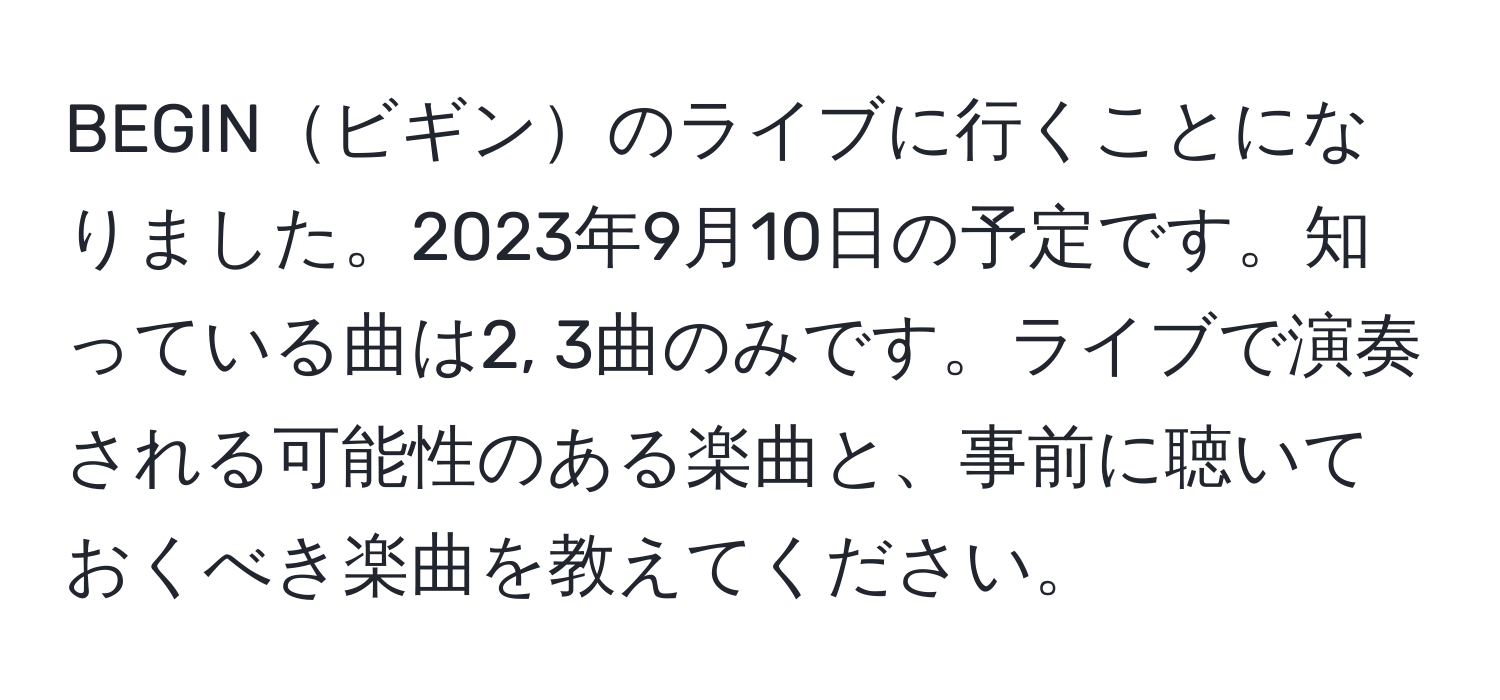 BEGINビギンのライブに行くことになりました。2023年9月10日の予定です。知っている曲は2, 3曲のみです。ライブで演奏される可能性のある楽曲と、事前に聴いておくべき楽曲を教えてください。