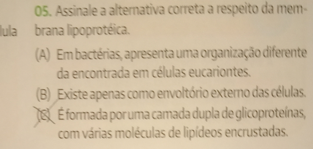 Assinale a alternativa correta a respeito da mem-
lula brana lipoprotéica.
(A) Em bactérias, apresenta uma organização diferente
da encontrada em células eucariontes.
(B) Existe apenas como envoltório externo das células.
(E É formada por uma camada dupla de glicoproteínas,
com várias moléculas de lipídeos encrustadas.