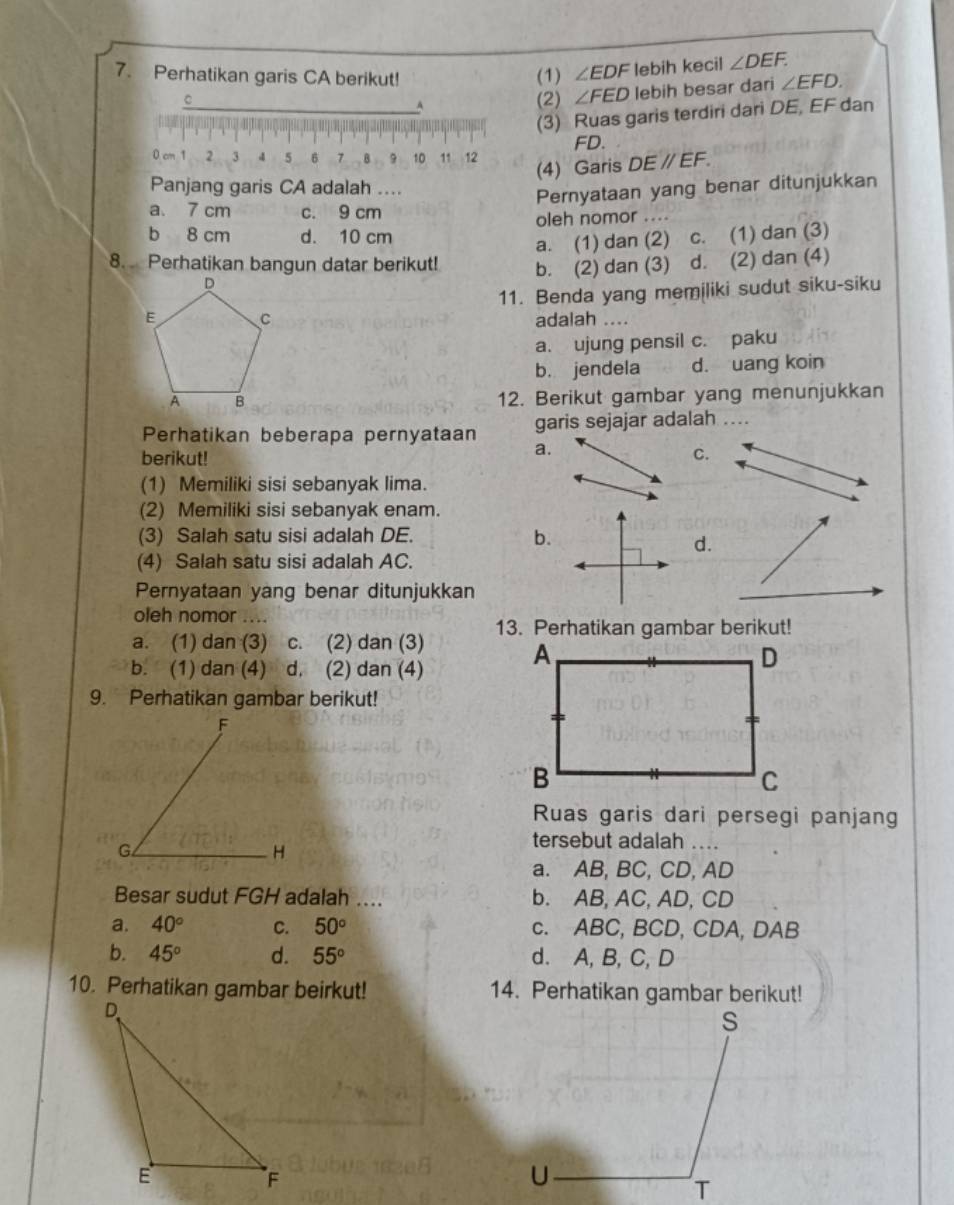 Perhatikan garis CA berikut! (1) ∠ EDF lebih kecil ∠ DEF.
C (2) ∠ FED lebih besar dari ∠ EFD.
_A
(3) Ruas garis terdiri dari DE, EF dan
FD.
0 cm 1 2 3 4 5 6 7 B 9 10 11 12
(4) Garis DEparallel EF.
Panjang garis CA adalah ...
Pernyataan yang benar ditunjukkan
a. 7 cm c. 9 cm
b 8 cm d. 10 cm oleh nomor ....
a. (1) dan (2) c. (1) dan (3)
8. Perhatikan bangun datar berikut! b. (2) dan (3) d. (2) dan (4)
11. Benda yang memiliki sudut siku-siku
adalah ....
a. ujung pensil c. paku
b. jendela d. uang koin
12. Berikut gambar yang menunjukkan
Perhatikan beberapa pernyataan garis sejajar adalah ....
a.
berikut! C.
(1) Memiliki sisi sebanyak lima.
(2) Memiliki sisi sebanyak enam.
(3) Salah satu sisi adalah DE.
b.
d.
(4) Salah satu sisi adalah AC.
Pernyataan yang benar ditunjukkan
oleh nomor ....
a. (1) dan (3) c. (2) dan (3) 13. Perhatikan gambar berikut!
b. (1) dan (4) d. (2) dan (4)
9. Perhatikan gambar berikut!
F
Ruas garis dari persegi panjang
G
H
tersebut adalah_
a. AB, BC, CD, AD
Besar sudut FGH adalah .... b. AB, AC, AD, CD
a. 40° C. 50° c. ABC, BCD, CDA, DAB
b. 45° d. 55° d. A, B, C, D
10. Perhatikan gambar beirkut! 14. Perhatikan gambar berikut!