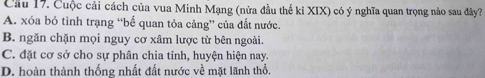 Cuộc cải cách của vua Minh Mạng (nửa đầu thế kỉ XIX) có ý nghĩa quan trọng nào sau đây?
A. xóa bỏ tình trạng “bế quan tỏa cảng” của đất nước.
B. ngăn chặn mọi nguy cơ xâm lược từ bên ngoài.
C. đặt cơ sở cho sự phân chia tỉnh, huyện hiện nay.
D. hoàn thành thống nhất đất nước về mặt lãnh thổ.