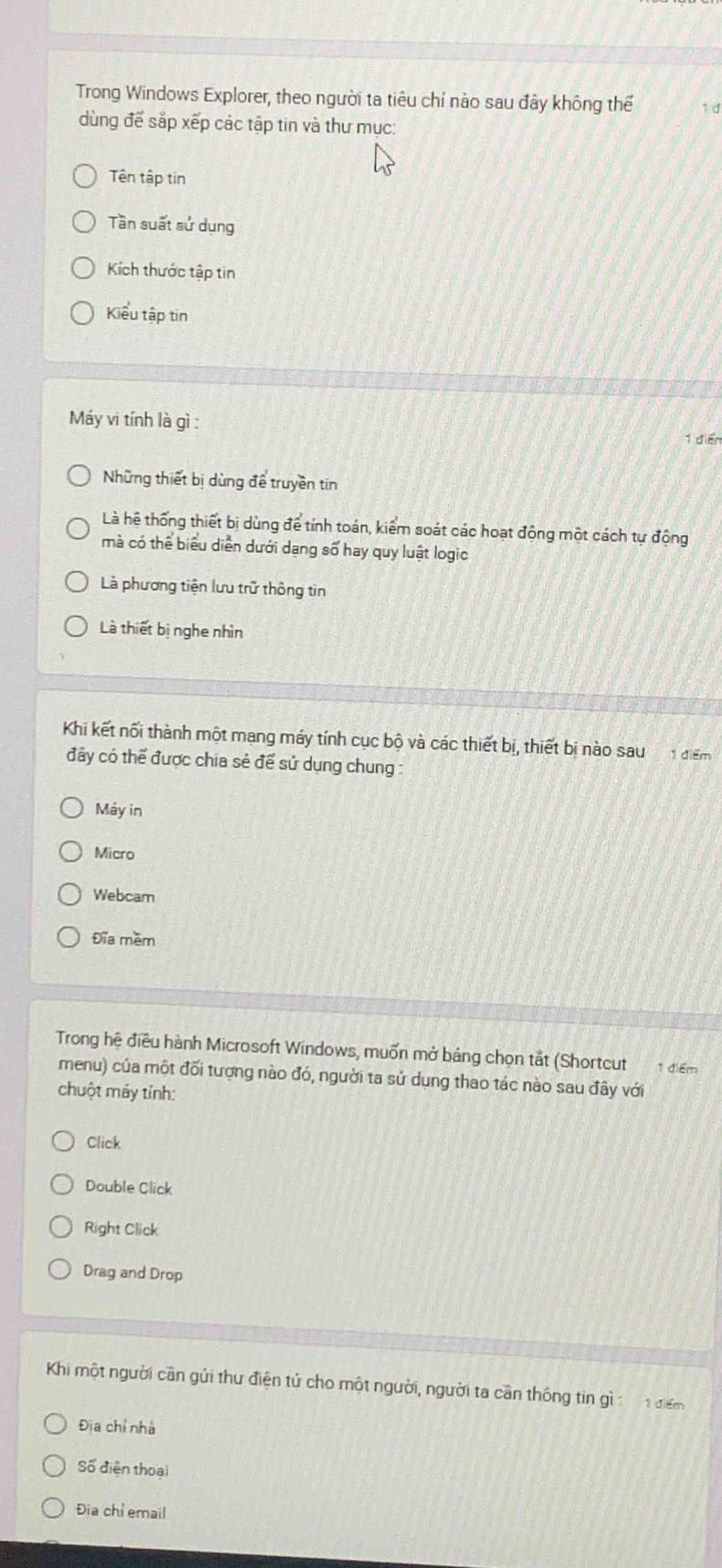 Trong Windows Explorer, theo người ta tiêu chí nào sau đây không thể 1 d
dùng để sắp xếp các tập tin và thư mục:
Tên tập tin
Tần suất sử dụng
Kích thước tập tin
Kiểu tập tin
Máy vi tính là gì :
1 điển
Những thiết bị dùng để truyền tin
Là hệ thống thiết bi dùng để tính toán, kiểm soát các hoạt động một cách tự động
mà có thể biểu diễn dưới dạng số hay quy luật logic
Là phương tiện lưu trữ thông tin
Là thiết bị nghe nhìn
Khi kết nối thành một mạng máy tính cục bộ và các thiết bị, thiết bị nào sau điểm
đây có thể được chia sẻ để sử dụng chung :
Máy in
Micro
Webcam
Đĩa mềm
Trong hệ điều hành Microsoft Windows, muốn mở bảng chọn tắt (Shortcut 1 điểm
menu) của một đối tượng nào đó, người ta sứ dụng thao tác nào sau đây với
chuột máy tính:
Click
Double Click
Right Click
Drag and Drop
Khi một người cần gửi thư điện tử cho một người, người ta cần thông tin gì 1 điểm
Đĩa chỉ nhà
Số điện thoại
Đia chỉ email